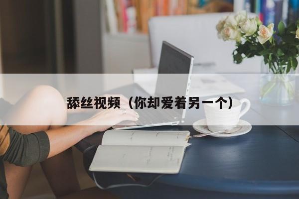 舔丝视频（你却爱着另一个）
