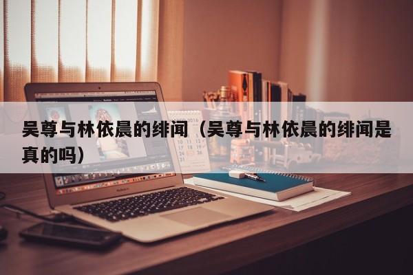 吴尊与林依晨的绯闻（吴尊与林依晨的绯闻是真的吗）