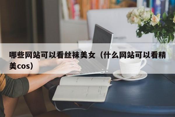 哪些网站可以看丝袜美女（什么网站可以看精美cos）