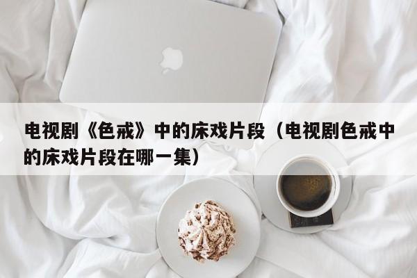 电视剧《色戒》中的床戏片段（电视剧色戒中的床戏片段在哪一集）