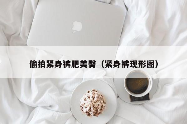 偷拍紧身裤肥美臀（紧身裤现形图）