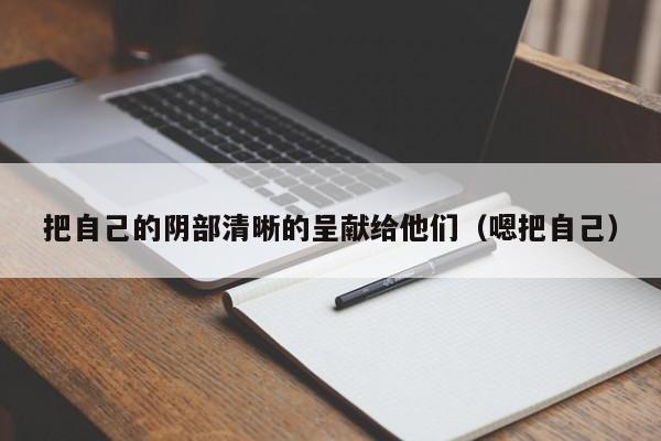 把自己的阴部清晰的呈献给他们（嗯把自己）