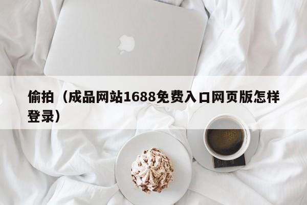 偷拍（成品网站1688免费入口网页版怎样登录）