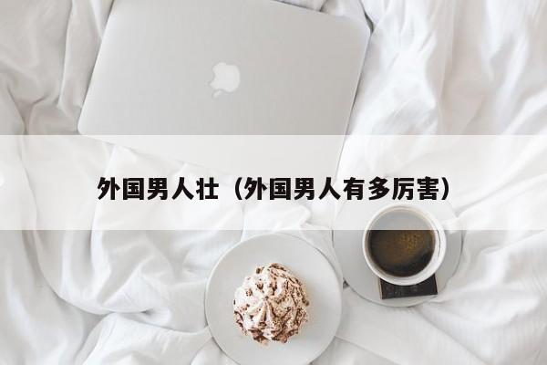 外国男人壮（外国男人有多厉害）