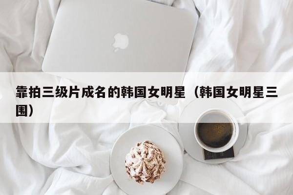 靠拍三级片成名的韩国女明星（韩国女明星三围）