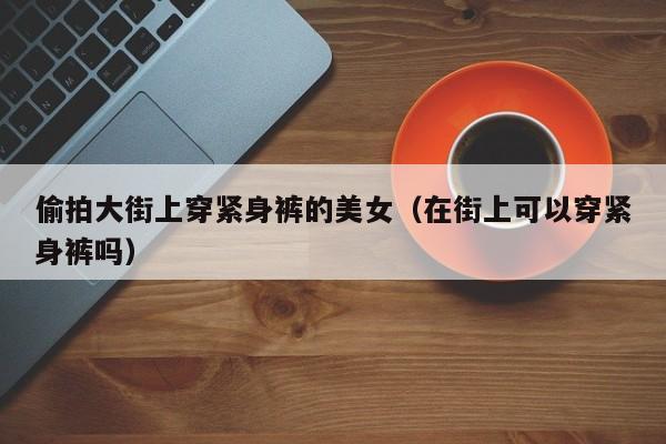 偷拍大街上穿紧身裤的美女（在街上可以穿紧身裤吗）