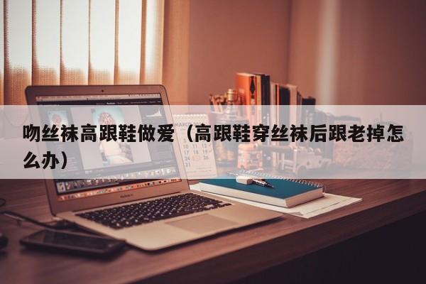吻丝袜高跟鞋做爱（高跟鞋穿丝袜后跟老掉怎么办）