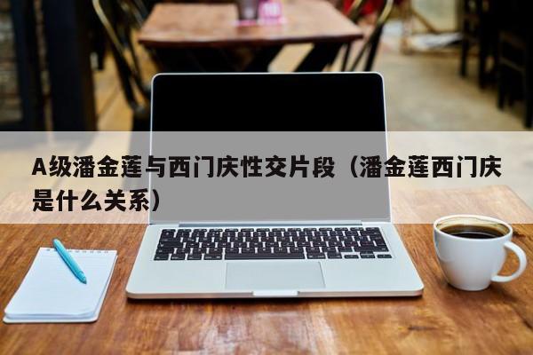 A级潘金莲与西门庆性交片段（潘金莲西门庆是什么关系）