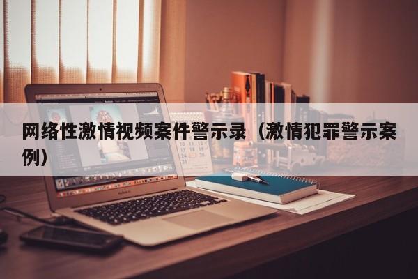网络性激情视频案件警示录（激情犯罪警示案例）