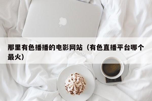 那里有色播播的电影网站（有色直播平台哪个最火）