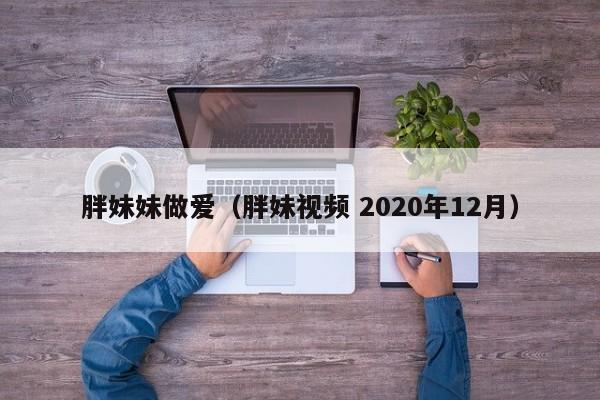 胖妹妹做爱（胖妹视频 2020年12月）