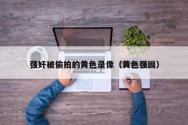 强奸被偷拍的黄色录像（黄色强固）