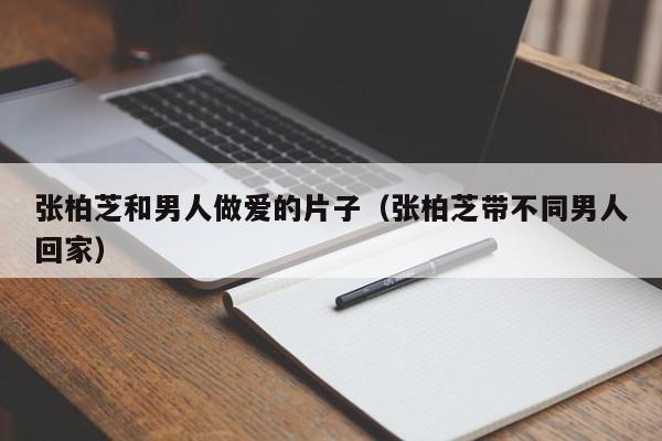 张柏芝和男人做爱的片子（张柏芝带不同男人回家）