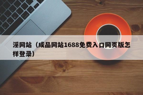 淫网站（成品网站1688免费入口网页版怎样登录）