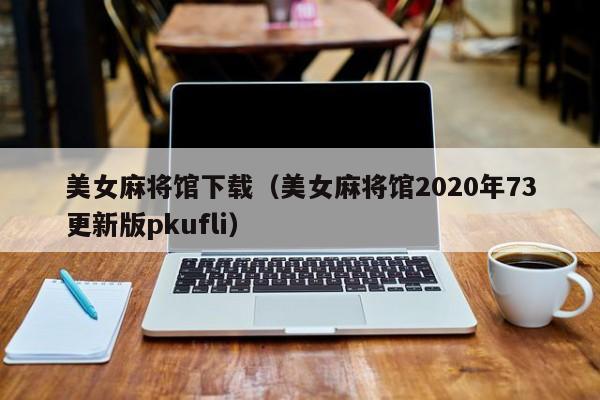 美女麻将馆下载（美女麻将馆2020年73更新版pkufli）