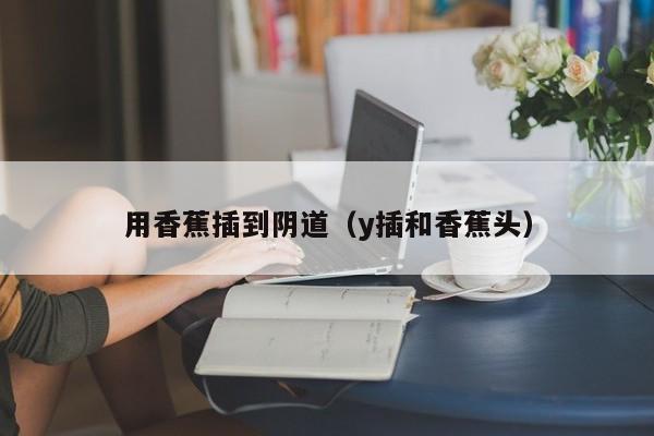 用香蕉插到阴道（y插和香蕉头）