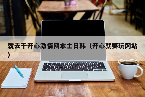 就去干开心激情网本土日韩（开心就要玩网站）