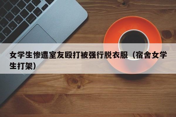 女学生惨遭室友殴打被强行脱衣服（宿舍女学生打架）