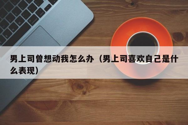 男上司曾想动我怎么办（男上司喜欢自己是什么表现）
