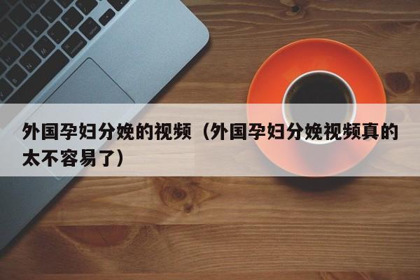 外国孕妇分娩的视频（外国孕妇分娩视频真的太不容易了）