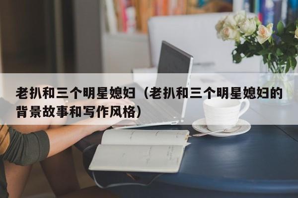 老扒和三个明星媳妇（老扒和三个明星媳妇的背景故事和写作风格）