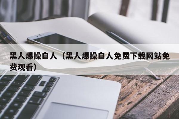 黑人爆操白人（黑人爆操白人免费下载网站免费观看）