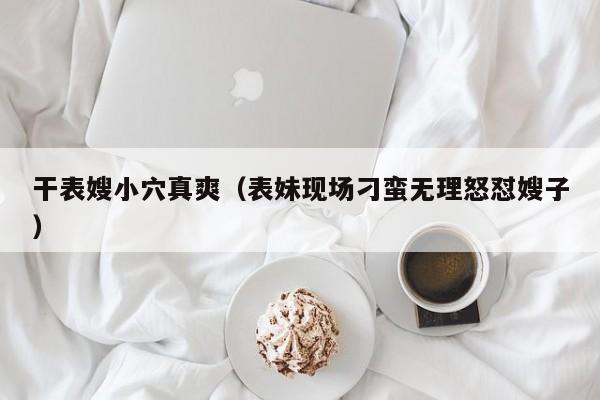 干表嫂小穴真爽（表妹现场刁蛮无理怒怼嫂子）