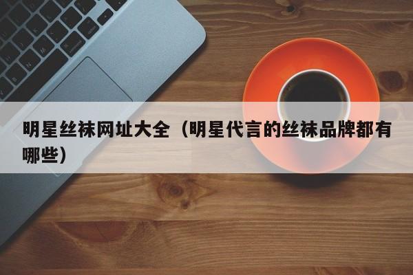 明星丝袜网址大全（明星代言的丝袜品牌都有哪些）