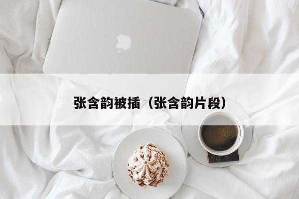 张含韵被插（张含韵片段）