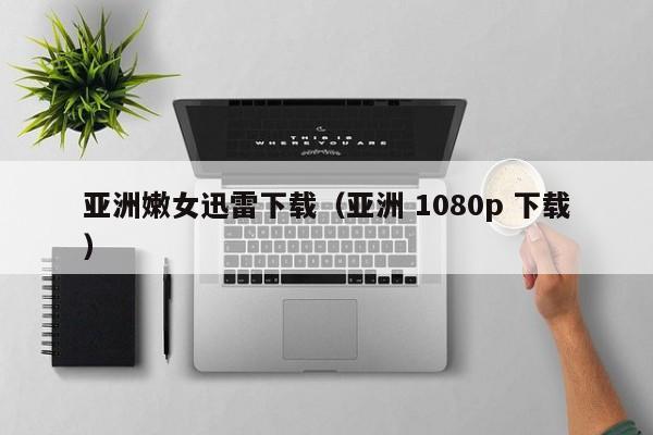 亚洲嫩女迅雷下载（亚洲 1080p 下载）