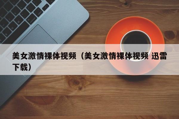 美女激情裸体视频（美女激情裸体视频 迅雷下载）