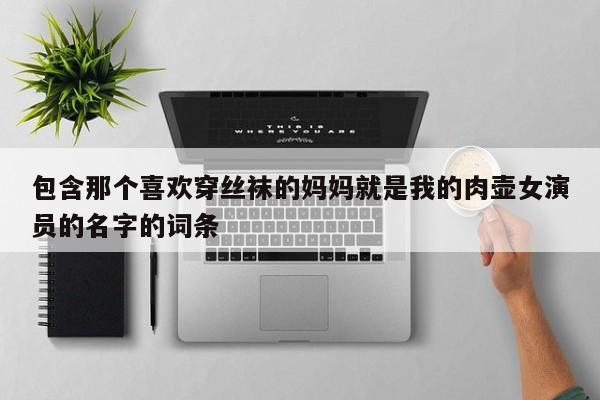 包含那个喜欢穿丝袜的妈妈就是我的肉壶女演员的名字的词条