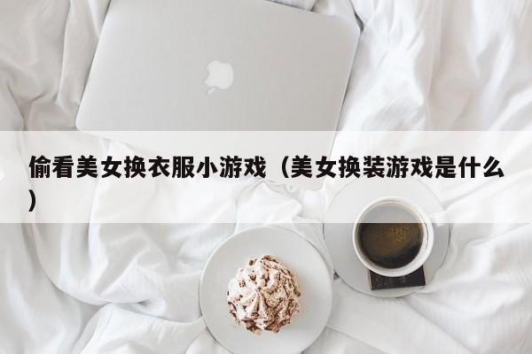 偷看美女换衣服小游戏（美女换装游戏是什么）