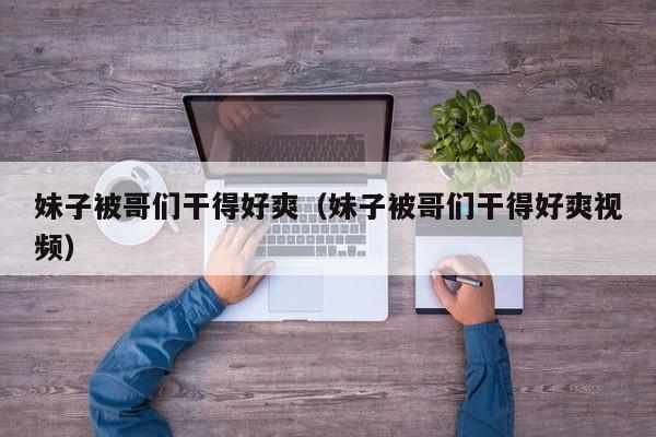 妹子被哥们干得好爽（妹子被哥们干得好爽视频）