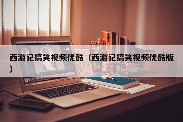西游记搞笑视频优酷（西游记搞笑视频优酷版）