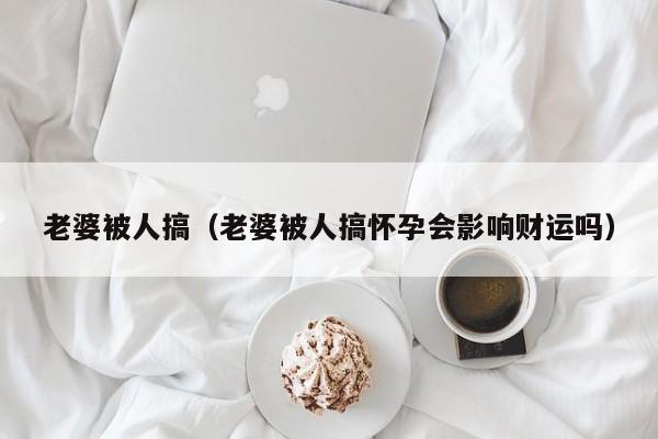 老婆被人搞（老婆被人搞怀孕会影响财运吗）