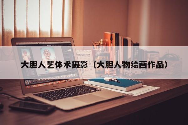 大胆人艺体术摄影（大胆人物绘画作品）