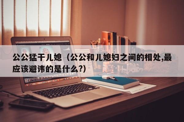 公公猛干儿媳（公公和儿媳妇之间的相处,最应该避讳的是什么?）