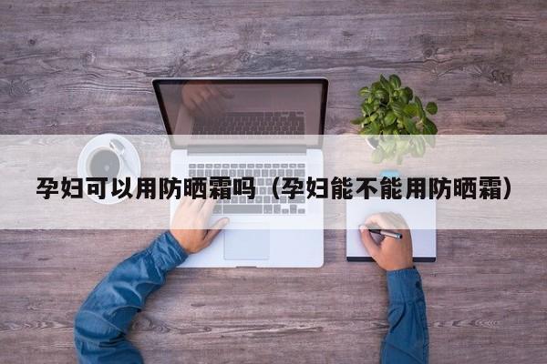 孕妇可以用防晒霜吗（孕妇能不能用防晒霜）