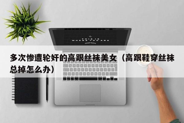 多次惨遭轮奸的高跟丝袜美女（高跟鞋穿丝袜总掉怎么办）