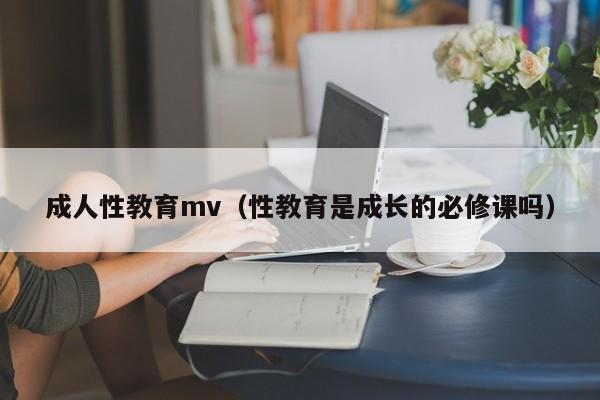 成人性教育mv（性教育是成长的必修课吗）