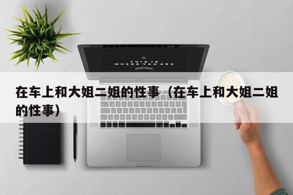 在车上和大姐二姐的性事（在车上和大姐二姐的性事）