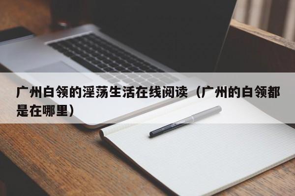 广州白领的淫荡生活在线阅读（广州的白领都是在哪里）