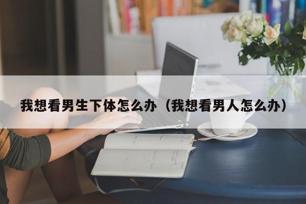 我想看男生下体怎么办（我想看男人怎么办）