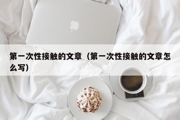 第一次性接触的文章（第一次性接触的文章怎么写）