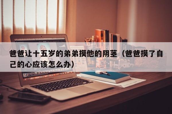 爸爸让十五岁的弟弟摸他的阴茎（爸爸摸了自己的心应该怎么办）