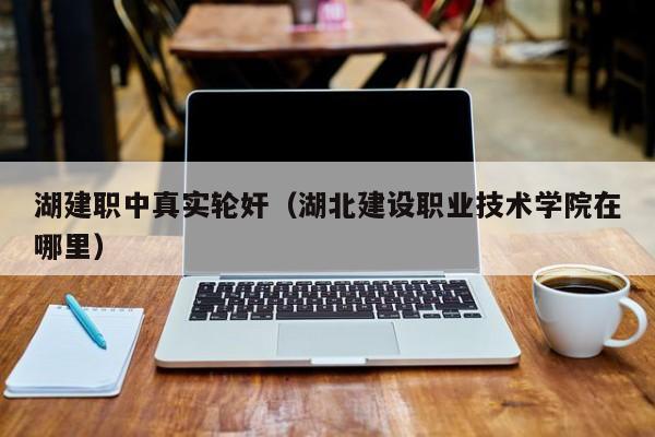 湖建职中真实轮奸（湖北建设职业技术学院在哪里）