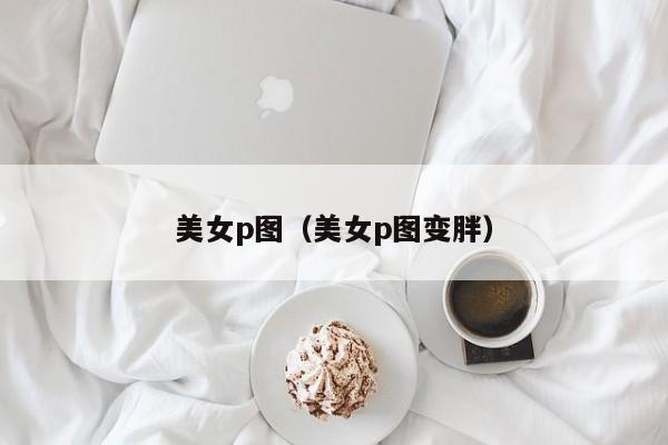 美女p图（美女p图变胖）