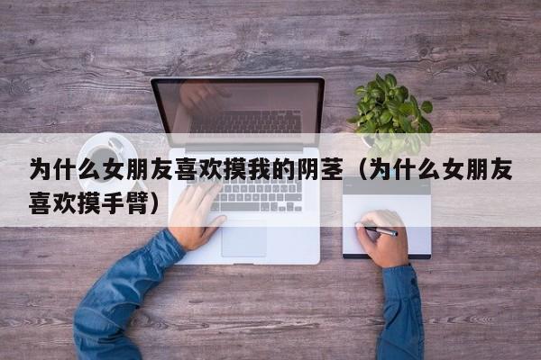 为什么女朋友喜欢摸我的阴茎（为什么女朋友喜欢摸手臂）