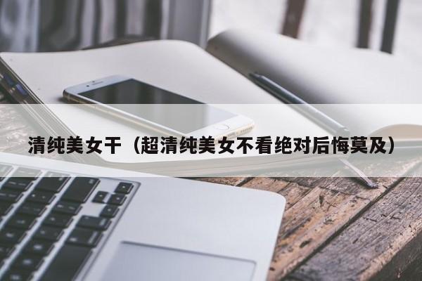 清纯美女干（超清纯美女不看绝对后悔莫及）